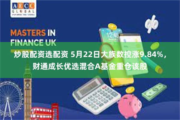 炒股配资选配资 5月22日大族数控涨9.84%，财通成长优选混合A基金重仓该股