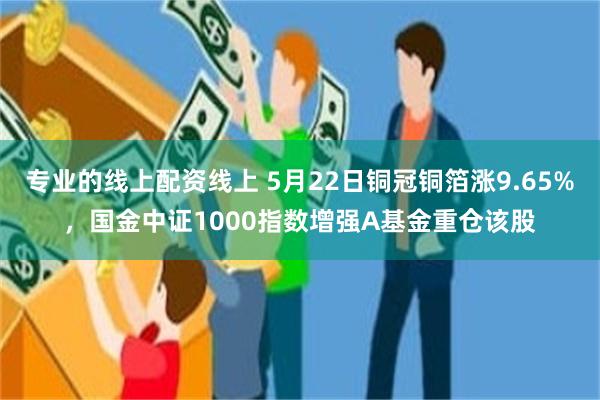 专业的线上配资线上 5月22日铜冠铜箔涨9.65%，国金中证1000指数增强A基金重仓该股