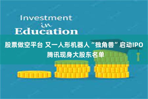 股票做空平台 又一人形机器人“独角兽”启动IPO  腾讯现身大股东名单