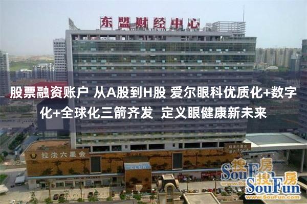 股票融资账户 从A股到H股 爱尔眼科优质化+数字化+全球化三箭齐发  定义眼健康新未来