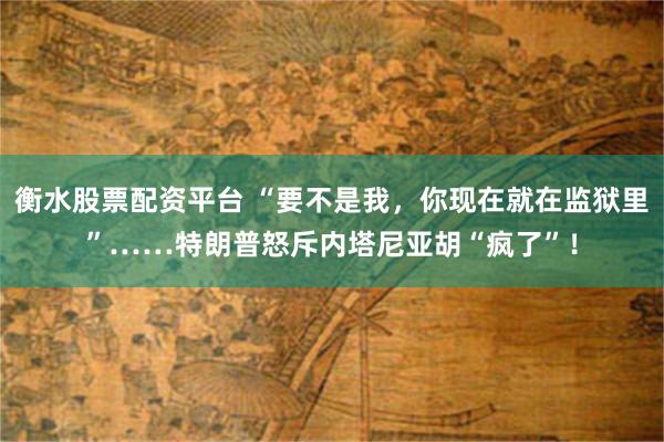 衡水股票配资平台 “要不是我，你现在就在监狱里”……特朗普怒斥内塔尼亚胡“疯了”！