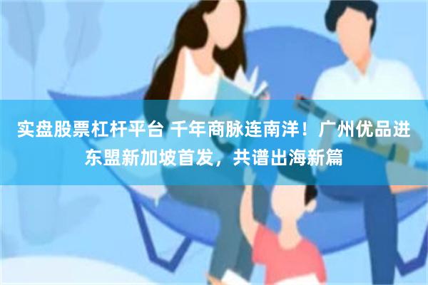 实盘股票杠杆平台 千年商脉连南洋!广州优品进东盟新加坡首发,共谱出海新篇