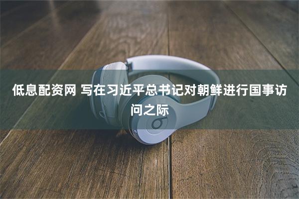 低息配资网 写在习近平总书记对朝鲜进行国事访问之际
