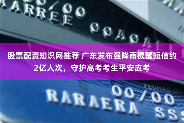 股票配资知识网推荐 广东发布强降雨提醒短信约2亿人次，守护高考考生平安应考