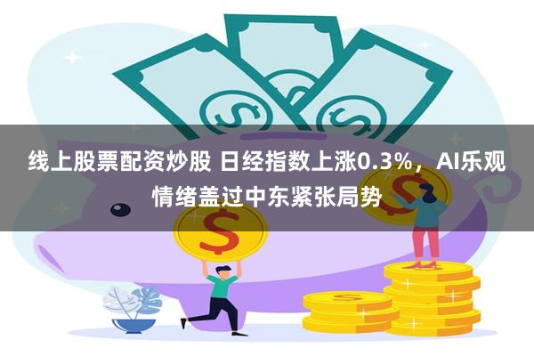 线上股票配资炒股 日经指数上涨0.3%，AI乐观情绪盖过中东紧张局势