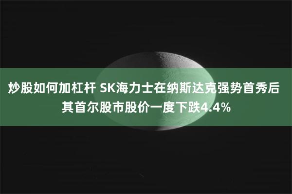 炒股如何加杠杆 SK海力士在纳斯达克强势首秀后 其首尔股市股价一度下跌4.4%