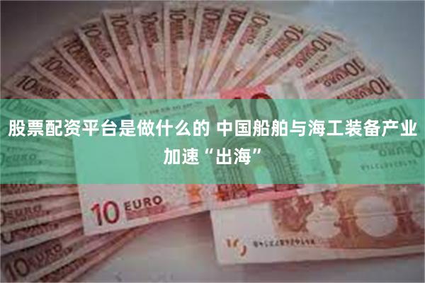 股票配资平台是做什么的 中国船舶与海工装备产业加速“出海”