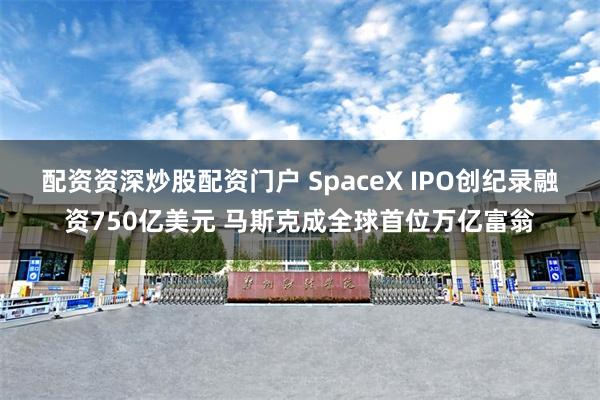 配资资深炒股配资门户 SpaceX IPO创纪录融资750亿美元 马斯克成全球首位万亿富翁