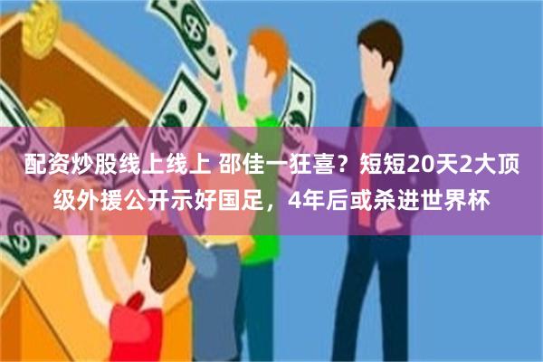 配资炒股线上线上 邵佳一狂喜？短短20天2大顶级外援公开示好国足，4年后或杀进世界杯