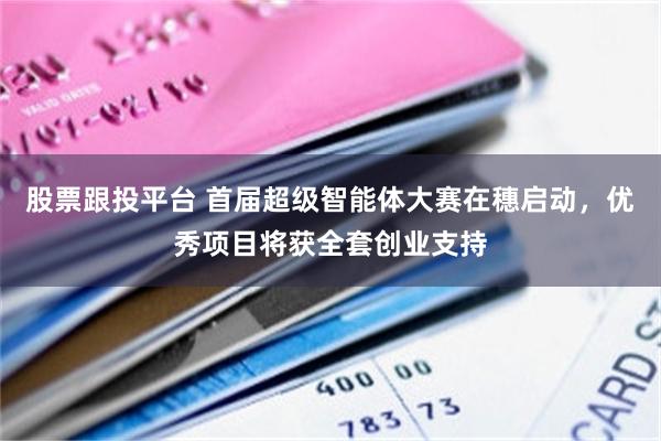 股票跟投平台 首届超级智能体大赛在穗启动，优秀项目将获全套创业支持