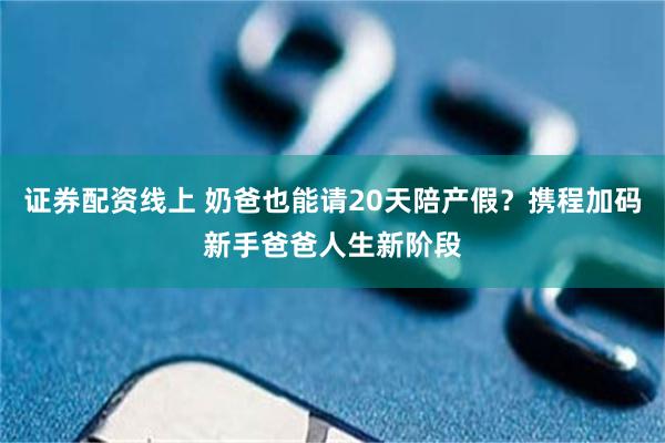 证券配资线上 奶爸也能请20天陪产假？携程加码新手爸爸人生新阶段