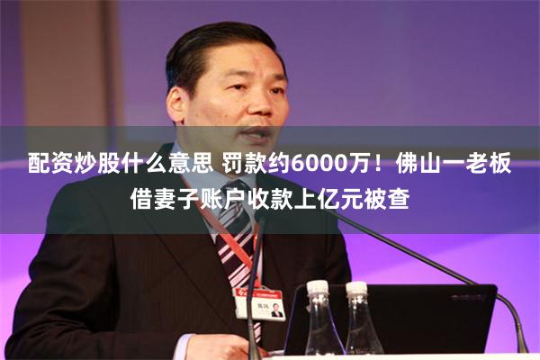 配资炒股什么意思 罚款约6000万！佛山一老板借妻子账户收款上亿元被查