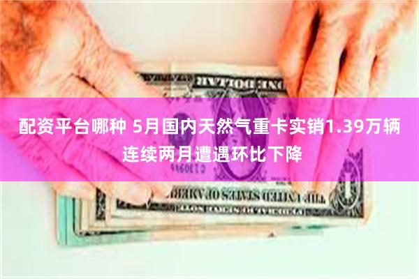 配资平台哪种 5月国内天然气重卡实销1.39万辆 连续两月遭遇环比下降