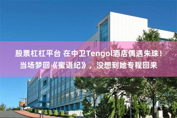 股票杠杠平台 在中卫Tengol酒店偶遇朱珠！当场梦回《蜜语纪》，没想到她专程回来