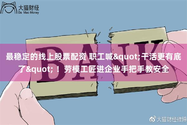 最稳定的线上股票配资 职工喊"干活更有底了" ！劳模工匠进企业手把手教安全