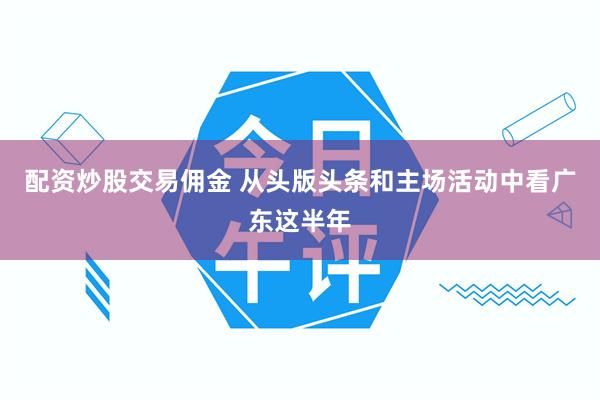 配资炒股交易佣金 从头版头条和主场活动中看广东这半年