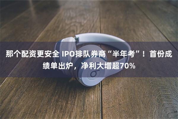那个配资更安全 IPO排队券商“半年考”!首份成绩单出炉,净利大增超70%