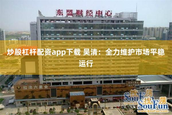 炒股杠杆配资app下载 吴清:全力维护市场平稳运行
