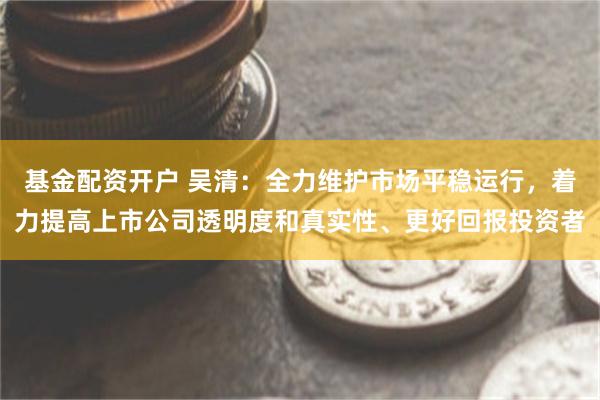 基金配资开户 吴清:全力维护市场平稳运行,着力提高上市公司透明度和真实性、更好回报投资者