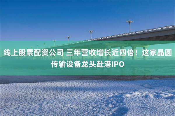 线上股票配资公司 三年营收增长近四倍!这家晶圆传输设备龙头赴港IPO