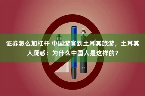 证券怎么加杠杆 中国游客到土耳其旅游,土耳其人疑惑:为什么中国人是这样的?