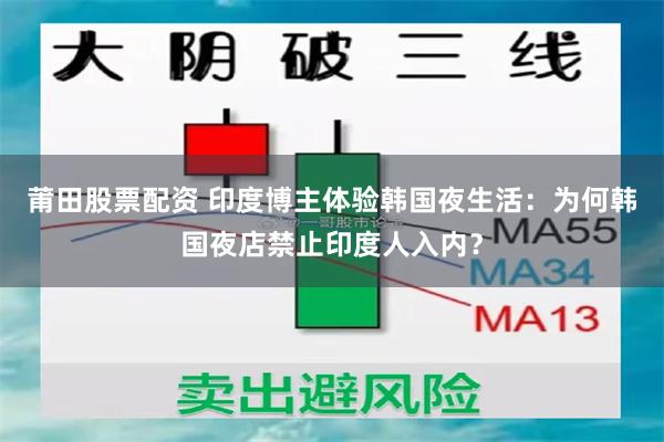 莆田股票配资 印度博主体验韩国夜生活:为何韩国夜店禁止印度人入内?
