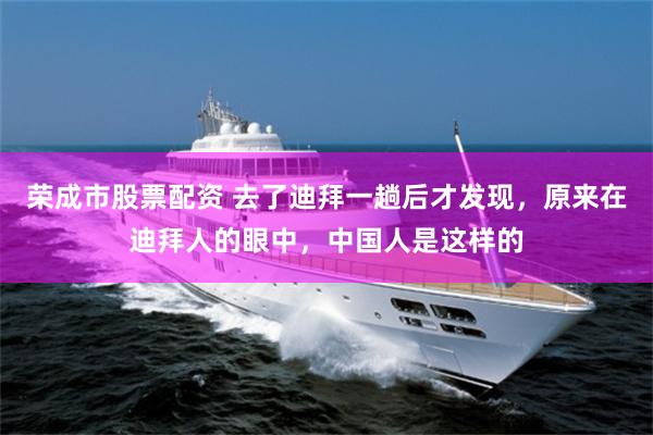 荣成市股票配资 去了迪拜一趟后才发现,原来在迪拜人的眼中,中国人是这样的