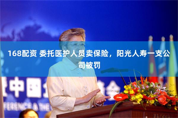 168配资 委托医护人员卖保险，阳光人寿一支公司被罚
