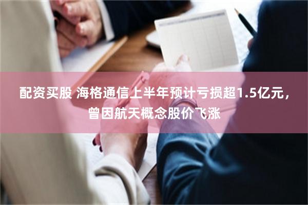配资买股 海格通信上半年预计亏损超1.5亿元，曾因航天概念股价飞涨