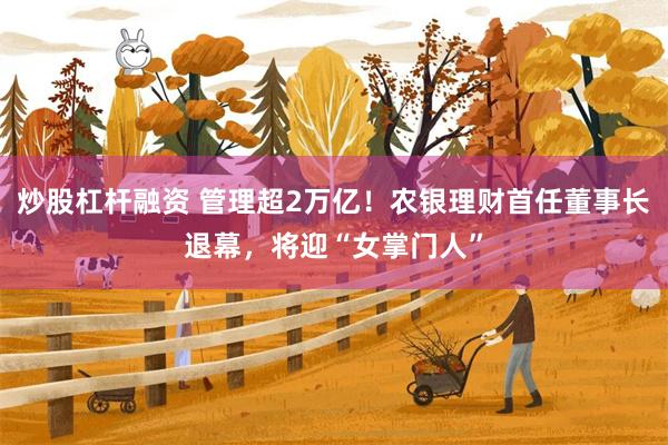 炒股杠杆融资 管理超2万亿！农银理财首任董事长退幕，将迎“女掌门人”