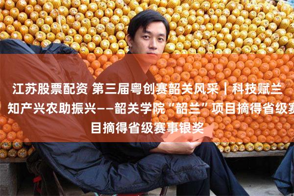 江苏股票配资 第三届粤创赛韶关风采｜科技赋兰结硕果，知产兴农助振兴——韶关学院“韶兰”项目摘得省级赛事银奖