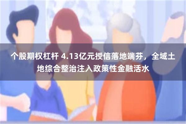 个股期权杠杆 4.13亿元授信落地端芬，全域土地综合整治注入政策性金融活水