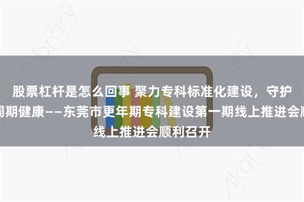 股票杠杆是怎么回事 聚力专科标准化建设，守护女性全周期健康——东莞市更年期专科建设第一期线上推进会顺利召开