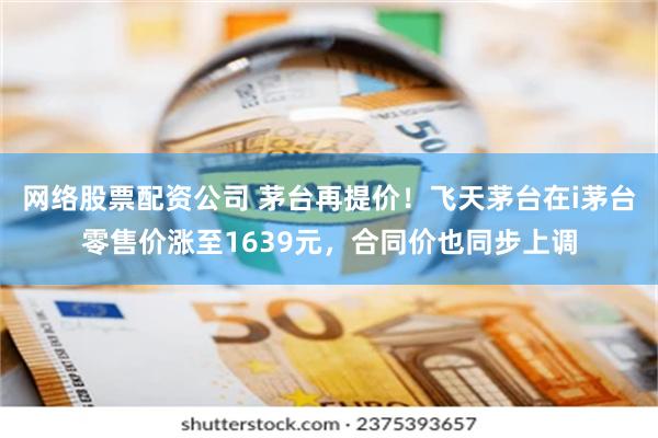 网络股票配资公司 茅台再提价！飞天茅台在i茅台零售价涨至1639元，合同价也同步上调