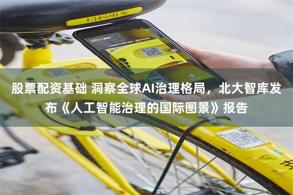 股票配资基础 洞察全球AI治理格局，北大智库发布《人工智能治理的国际图景》报告