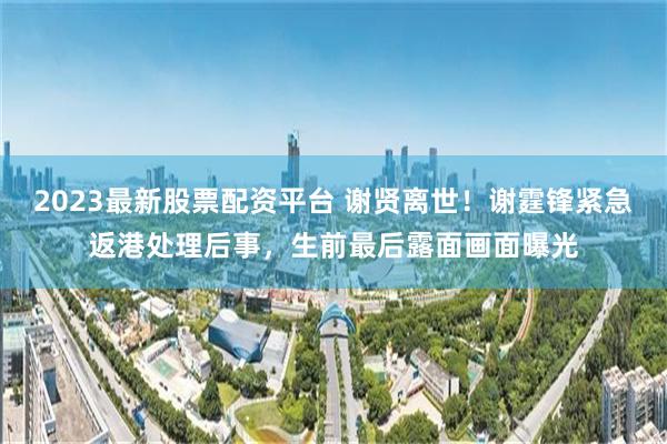 2023最新股票配资平台 谢贤离世！谢霆锋紧急返港处理后事，生前最后露面画面曝光