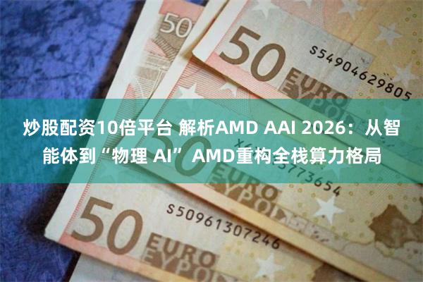 炒股配资10倍平台 解析AMD AAI 2026：从智能体到“物理 AI” AMD重构全栈算力格局