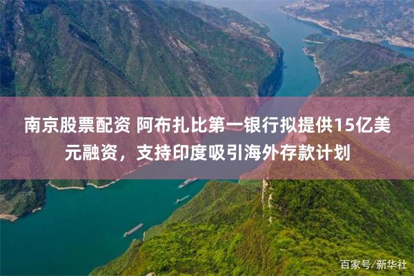 南京股票配资 阿布扎比第一银行拟提供15亿美元融资，支持印度吸引海外存款计划