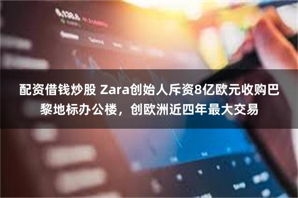 配资借钱炒股 Zara创始人斥资8亿欧元收购巴黎地标办公楼，创欧洲近四年最大交易