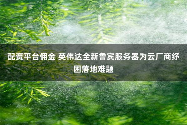 配资平台佣金 英伟达全新鲁宾服务器为云厂商纾困落地难题