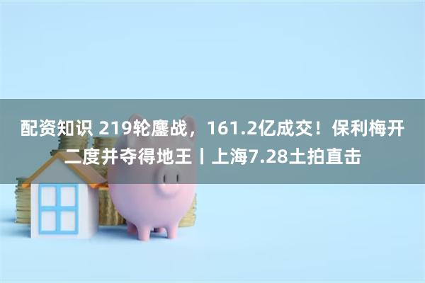 配资知识 219轮鏖战，161.2亿成交！保利梅开二度并夺得地王丨上海7.28土拍直击