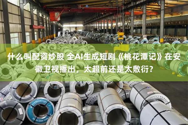 什么叫配资炒股 全AI生成短剧《桃花潭记》在安徽卫视播出，太超前还是太敷衍？