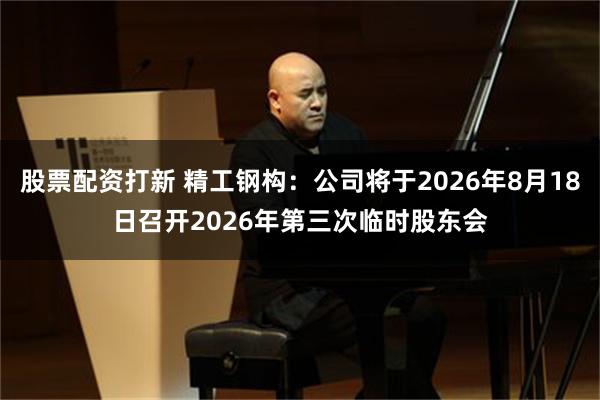 股票配资打新 精工钢构：公司将于2026年8月18日召开2026年第三次临时股东会