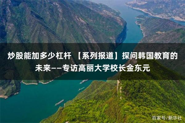 炒股能加多少杠杆 【系列报道】探问韩国教育的未来——专访高丽大学校长金东元