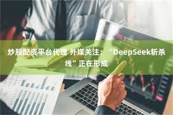 炒股配资平台代理 外媒关注：“DeepSeek斩杀线”正在形成