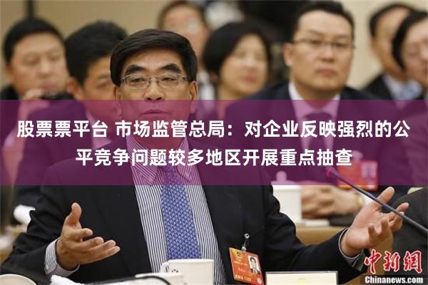 股票票平台 市场监管总局：对企业反映强烈的公平竞争问题较多地区开展重点抽查