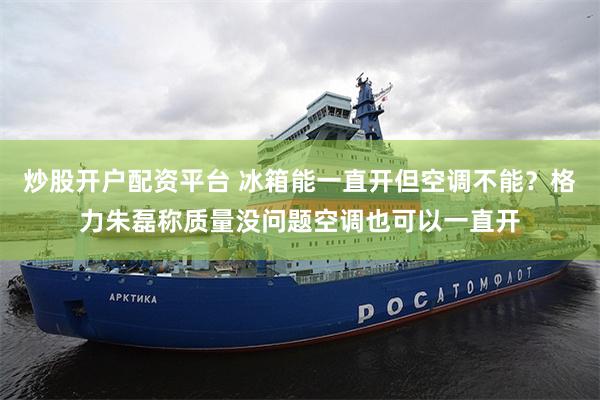 炒股开户配资平台 冰箱能一直开但空调不能？格力朱磊称质量没问题空调也可以一直开