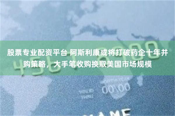 股票专业配资平台 阿斯利康或将打破药企十年并购策略，大手笔收购换取美国市场规模