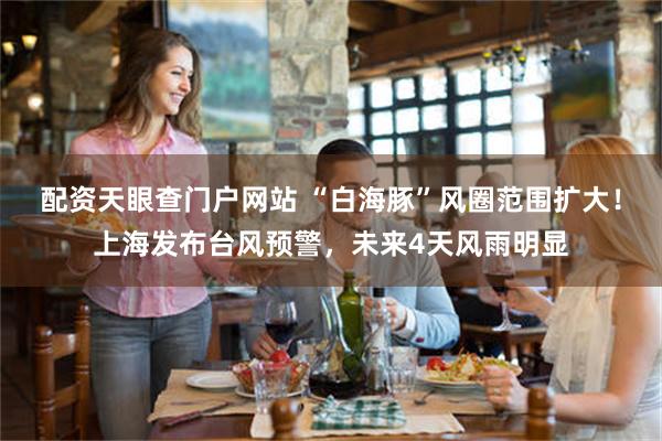 配资天眼查门户网站 “白海豚”风圈范围扩大！上海发布台风预警，未来4天风雨明显