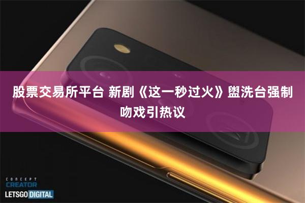 股票交易所平台 新剧《这一秒过火》盥洗台强制吻戏引热议